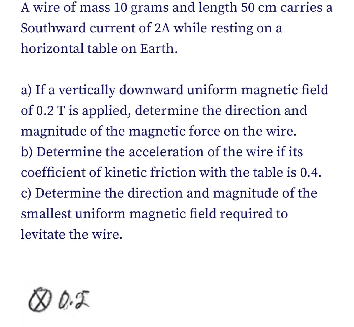 A wire of mass 10 grams and length 50 cm carries a
Southward current of 2A while resting on a
horizontal table on Earth.
a) If a vertically downward uniform magnetic field
of 0.2 T is applied, determine the direction and
magnitude of the magnetic force on the wire.
b) Determine the acceleration of the wire if its
coefficient of kinetic friction with the table is 0.4.
c) Determine the direction and magnitude of the
smallest uniform magnetic field required to
levitate the wire.
