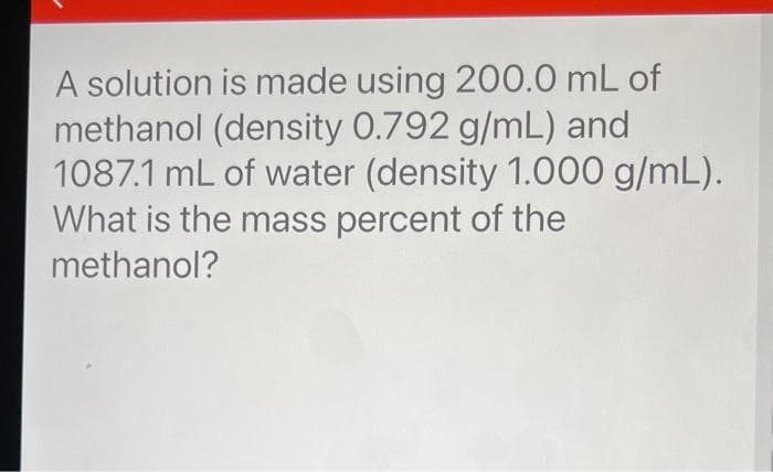 A solution is made using 200.0 mL of
methanol (density 0.792 g/mL) and
1087.1 mL of water (density 1.000 g/mL).
What is the mass percent of the
methanol?