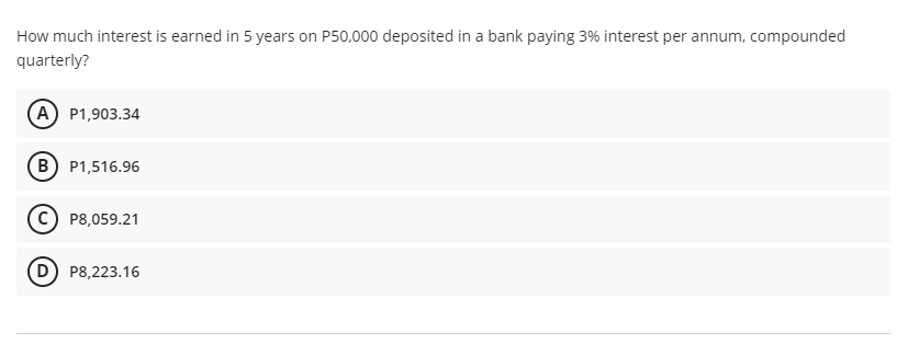 How much interest is earned in 5 years on P50,000 deposited in a bank paying 3% interest per annum, compounded
quarterly?
A P1,903.34
B P1,516.96
P8,059.21
D) P8,223.16
