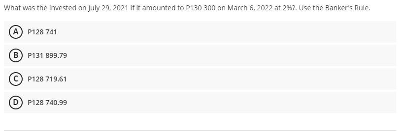 What was the invested on July 29, 2021 if it amounted to P130 300 on March 6, 2022 at 2%?. Use the Banker's Rule.
A P128 741
B P131 899.79
P128 719.61
P128 740.99
