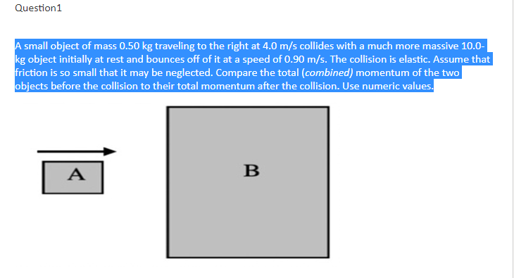 Question1
A small object of mass 0.50 kg traveling to the right at 4.0 m/s collides with a much more massive 10.0-
kg object initially at rest and bounces off of it at a speed of 0.90 m/s. The collision is elastic. Assume that
friction is so small that it may be neglected. Compare the total (combined) momentum of the two
objects before the collision to their total momentum after the collision. Use numeric values.
A
B
