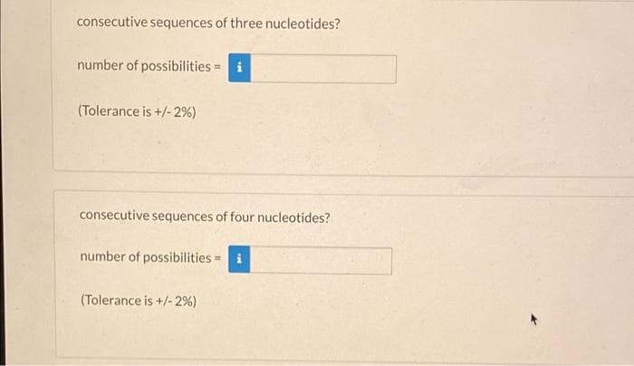 consecutive sequences of three nucleotides?
number of possibilities = i
(Tolerance is +/- 2%)
consecutive sequences of four nucleotides?
number of possibilities = i
(Tolerance is +/- 2%)
