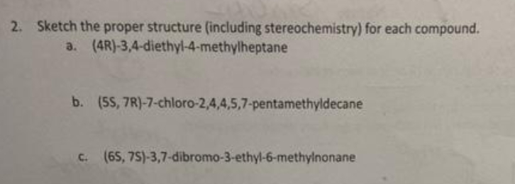 2. Sketch the proper structure (including stereochemistry) for each compound.
a. (4R)-3,4-diethyl-4-methylheptane
b. (5S, 7R)-7-chloro-2,4,4,5,7-pentamethyldecane
C. (65, 75)-3,7-dibromo-3-ethyl-6-methylnonane
