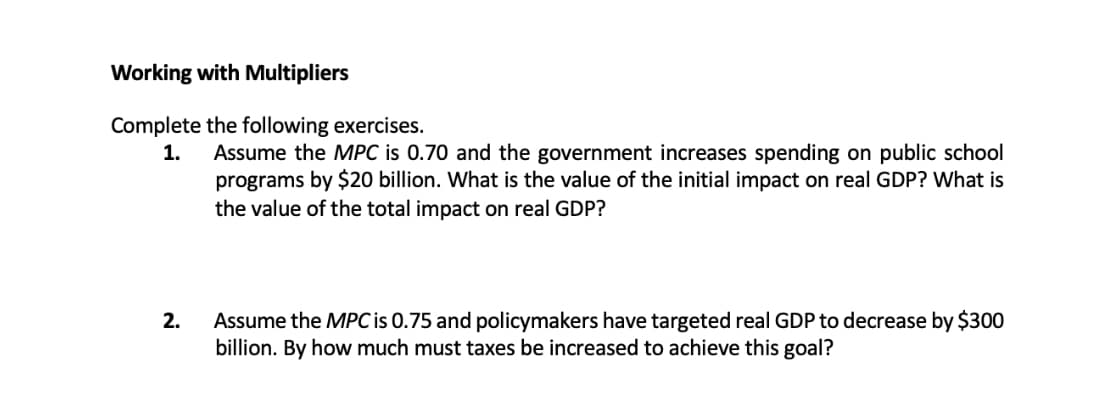 Working with Multipliers
Complete the following exercises.
1.
Assume the MPC is 0.70 and the government increases spending on public school
programs by $20 billion. What is the value of the initial impact on real GDP? What is
the value of the total impact on real GDP?
2.
Assume the MPC is 0.75 and policymakers have targeted real GDP to decrease by $300
billion. By how much must taxes be increased to achieve this goal?