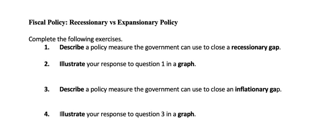 Fiscal Policy: Recessionary vs Expansionary Policy
Complete the following exercises.
1.
Describe a policy measure the government can use to close a recessionary gap.
2. Illustrate your response to question 1 in a graph.
3.
Describe a policy measure the government can use to close an inflationary gap.
4.
Illustrate your response to question 3 in a graph.