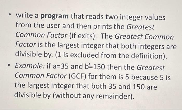 • write a program that reads two integer values
from the user and then prints the Greatest
Common Factor (if exits). The Greatest Common
Factor is the largest integer that both integers are
divisible by. (1 is excluded from the definition).
Example: if a=35 and b=150 then the Greatest
Common Factor (GCF) for them is 5 because 5 is
the largest integer that both 35 and 150 are
divisible by (without any remainder).
