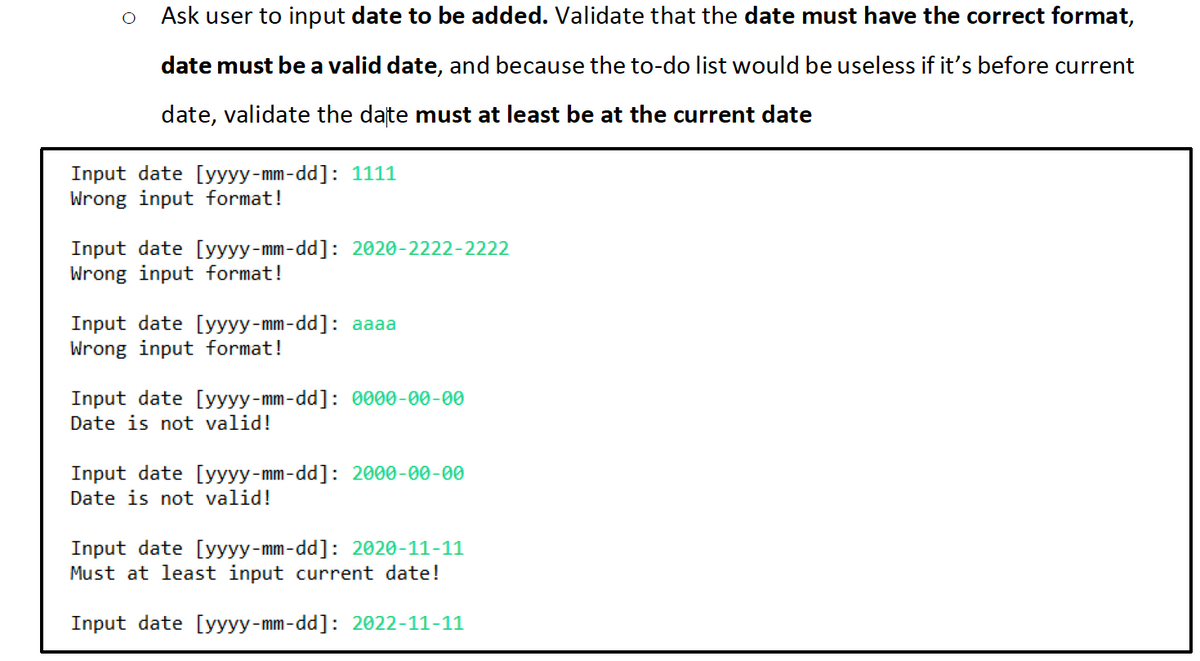 Ask user to input date to be added. Validate that the date must have the correct format,
date must be a valid date, and because the to-do list would be useless if it's before current
date, validate the date must at least be at the current date
Input date [yyyy-mm-dd]: 1111
Wrong input format!
Input date [yyyy-mm-dd]: 2020-2222-2222
Wrong input format!
Input date [yyyy-mm-dd]: aaaa
Wrong input format!
Input date [yyyy-mm-dd]: 0000-00-00
Date is not valid!
Input date [yyyy-mm-dd]: 2000-00-00
Date is not valid!
Input date [yyyy-mm-dd]: 2020-11-11
Must at least input current date!
Input date [yyyy-mm-dd]: 2022-11-11
