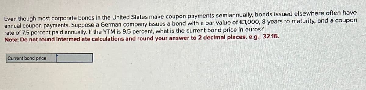 Even though most corporate bonds in the United States make coupon payments semiannually, bonds issued elsewhere often have
annual coupon payments. Suppose a German company issues a bond with a par value of €1,000, 8 years to maturity, and a coupon
rate of 7.5 percent paid annually. If the YTM is 9.5 percent, what is the current bond price in euros?
Note: Do not round intermediate calculations and round your answer to 2 decimal places, e.g., 32.16.
Current bond price