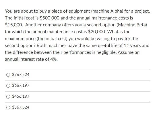 You are about to buy a piece of equipment (machine Alpha) for a project.
The initial cost is $500,000 and the annual maintenance costs is
$15,000. Another company offers you a second option (Machine Beta)
for which the annual maintenance cost is $20,000. What is the
maximum price (the initial cost) you would be willing to pay for the
second option? Both machines have the same useful life of 11 years and
the difference between their performances is negligible. Assume an
annual interest rate of 4%.
$767,524
$667,197
$456,197
$567,524