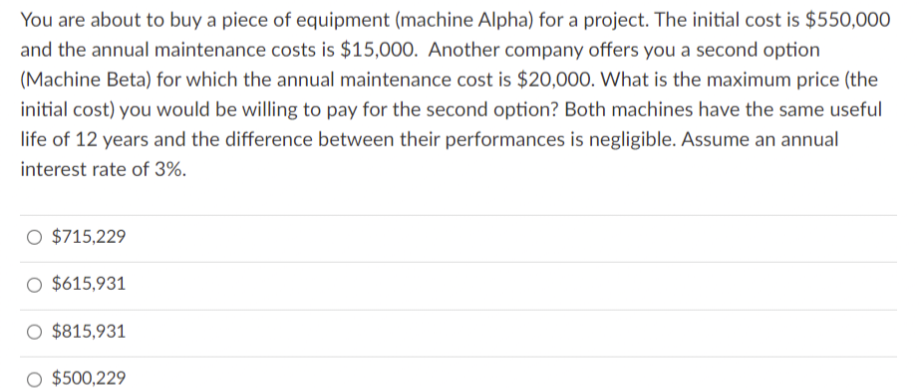 You are about to buy a piece of equipment (machine Alpha) for a project. The initial cost is $550,000
and the annual maintenance costs is $15,000. Another company offers you a second option
(Machine Beta) for which the annual maintenance cost is $20,000. What is the maximum price (the
initial cost) you would be willing to pay for the second option? Both machines have the same useful
life of 12 years and the difference between their performances is negligible. Assume an annual
interest rate of 3%.
O $715,229
O $615,931
$815,931
$500,229