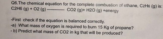 Q6.The chemical equation for the complete combustion of ethane, C2H6 (g) is:
C2H6 (g) + O2 (g) -
---CO2 (g)+ H2O (g) +energy
-First check if the equation is balanced correctly.
-a) What mass of oxygen is required to burn 15 Kg of propane?
- b) Predict what mass of CO2 in kg that will be produced?