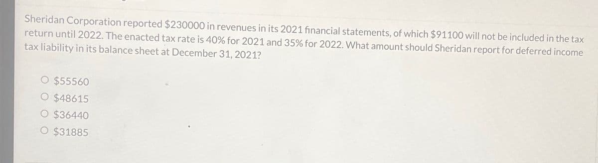 Sheridan Corporation reported $230000 in revenues in its 2021 financial statements, of which $91100 will not be included in the tax
return until 2022. The enacted tax rate is 40% for 2021 and 35% for 2022. What amount should Sheridan report for deferred income
tax liability in its balance sheet at December 31, 2021?
O $55560
O $48615
O $36440
O $31885