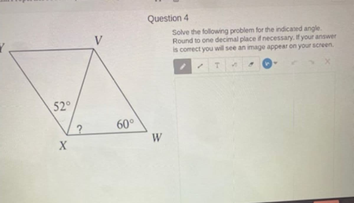Question 4
Solve the following problem for the indicated angle.
Round to one decimal place if necessary. If your answer
is correct you will see an image appear on your screen.
V
52°
60°
W

