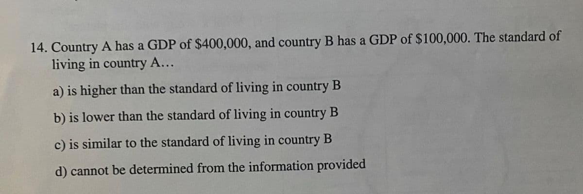 14. Country A has a GDP of $400,000, and country B has a GDP of $100,000. The standard of
living in country A...
a) is higher than the standard of living in country B
b) is lower than the standard of living in country B
c) is similar to the standard of living in country B
d) cannot be determined from the information provided
