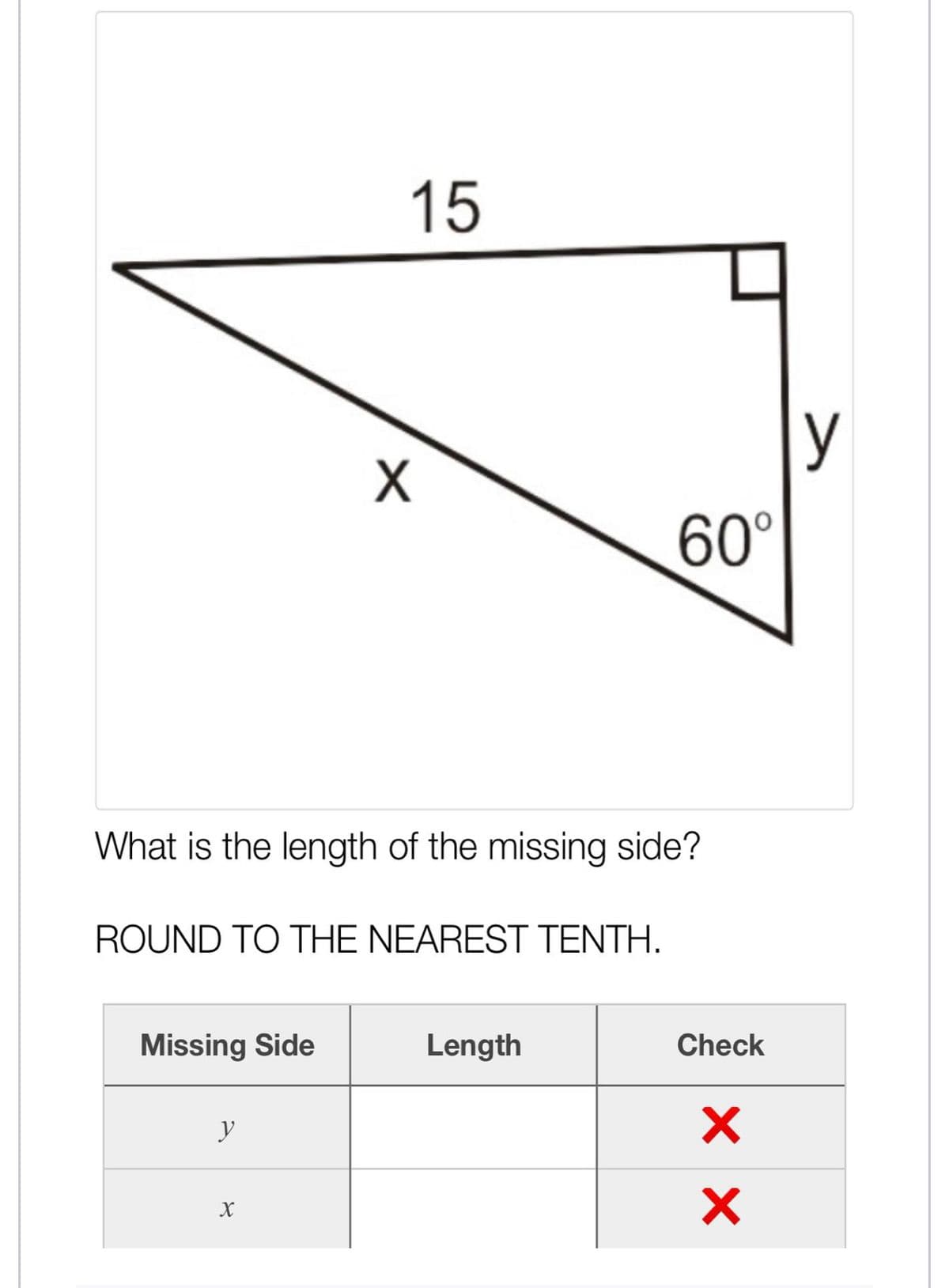 15
y
60°
What is the length of the missing side?
ROUND TO THE NEAREST TENTH.
Missing Side
Length
Check
y
