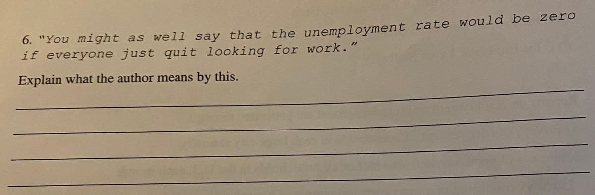 6. "You mi ght as well say that the unemployment rate would be zero
if everyone just quit looking for work."
Explain what the author means by this.
