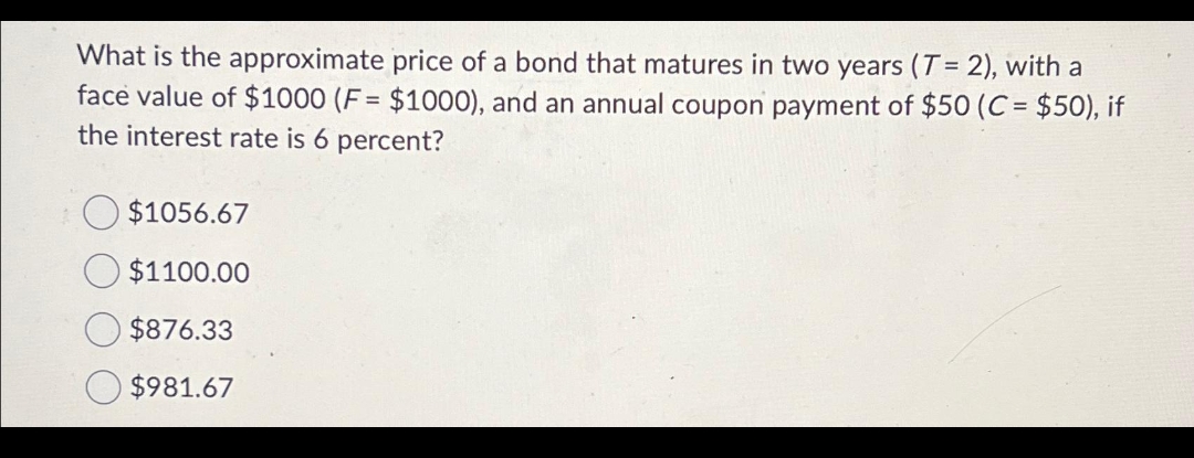 What is the approximate price of a bond that matures in two years (T= 2), with a
face value of $1000 (F= $1000), and an annual coupon payment of $50 (C = $50), if
the interest rate is 6 percent?
$1056.67
$1100.00
$876.33
$981.67