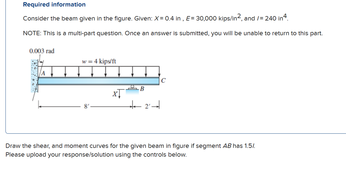 Required information
Consider the beam given in the figure. Given: X = 0.4 in, E = 30,000 kips/in2, and /= 240 in 4.
NOTE: This is a multi-part question. Once an answer is submitted, you will be unable to return to this part.
0.003 rad
ΤΑ
w = 4 kips/ft
8'
xŢ
B
+2
с
Draw the shear, and moment curves for the given beam in figure if segment AB has 1.5%.
Please upload your response/solution using the controls below.