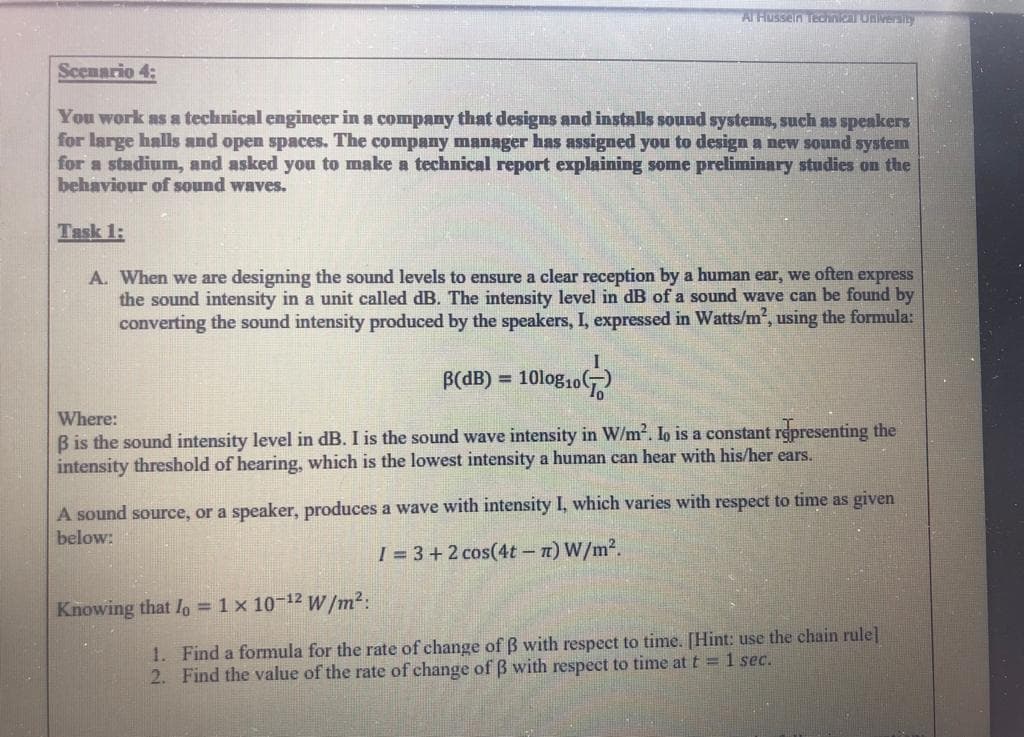 A. When we are designing the sound levels to ensure a clear reception by a human ear, we often express
the sound intensity in a unit called dB. The intensity level in dB of a sound wave can be found by
converting the sound intensity produced by the speakers, I, expressed in Watts/m2, using the formula:
B(dB) = 10log10(G)
Where:
B is the sound intensity level in dB. I is the sound wave intensity in W/m2. lo is a constant representing the
intensity threshold of hearing, which is the lowest intensity a human can hear with his/her ears.
A sound source, or a speaker, produces a wave with intensity I, which varies with respect to time as given
below:
I = 3 + 2 cos(4t-n) W/m2.
Knowing that Io = 1 x 10-12 W/m²:
1. Find a formula for the rate of change of B with respect to time. [Hint: use the chain rule]
2. Find the value of the rate of change of ß with respect to time at t = 1 sec.
%3D
