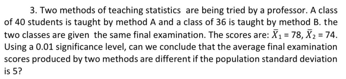 3. Two methods of teaching statistics are being tried by a professor. A class
of 40 students is taught by method A and a class of 36 is taught by method B. the
two classes are given the same final examination. The scores are: X1 = 78, X2 = 74.
Using a 0.01 significance level, can we conclude that the average final examination
scores produced by two methods are different if the population standard deviation
is 5?
%3D
%3!
