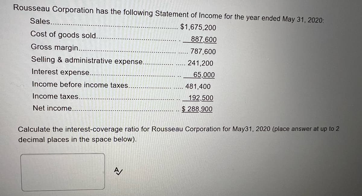 Rousseau Corporation has the following Statement of Income for the year ended May 31, 2020:
Sales...
$1,675,200
Cost of goods sold..
887,600
Gross margin...
787,600
Selling & administrative expense..
241,200
Interest expense.
65,000
Income before income taxes.
481,400
192,500
$288,900
Income taxes..
Net income....
Calculate the interest-coverage ratio for Rousseau Corporation for May31, 2020 (place answer at up to 2
decimal places in the space below).
신
