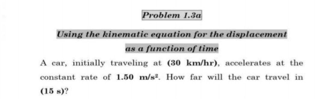 Problem 1.3a
Using the kinematic equation for the displacement
as a function of time
A car, initially traveling at (30 km/hr), accelerates at the
constant rate of 1.50 m/s². How far will the car travel in
(15 s)?
