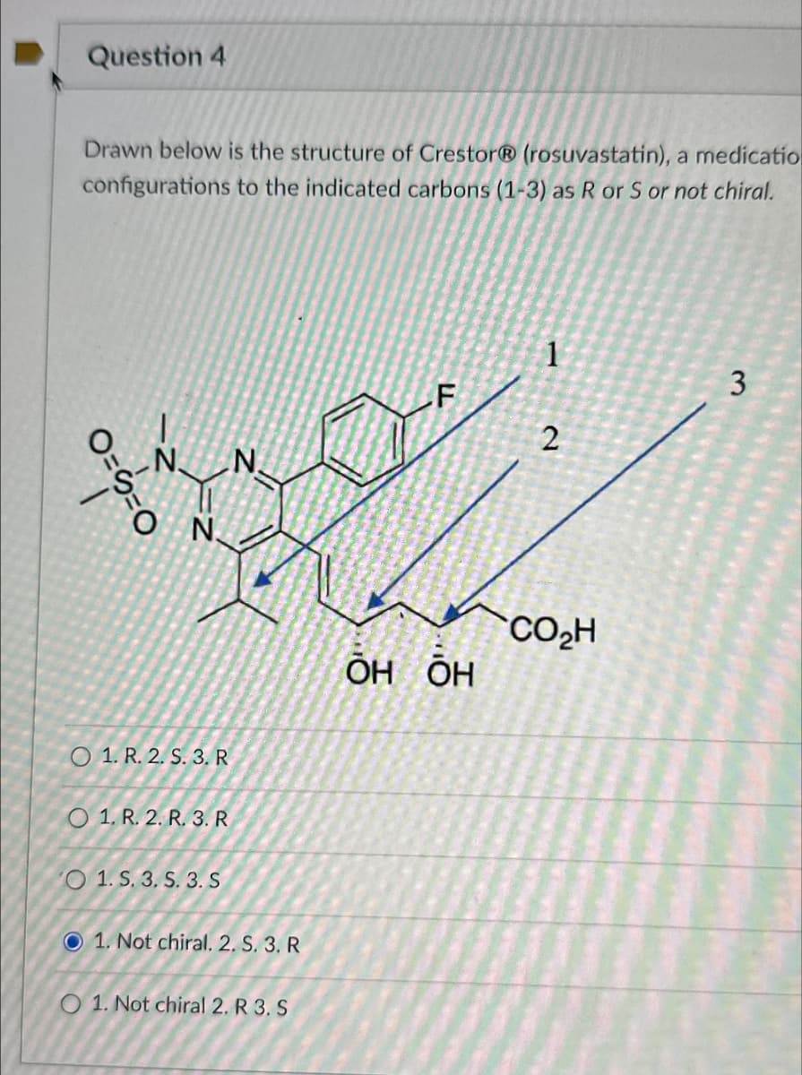 Question 4
Drawn below is the structure of CrestorⓇ (rosuvastatin), a medicatio
configurations to the indicated carbons (1-3) as R or S or not chiral.
1
3
F
2
N
N
O
N.
O==
O 1. R. 2. S. 3. R
O 1. R. 2. R. 3. R
VO 1. S. 3. S. 3. S
1. Not chiral. 2. S. 3. R
01. Not chiral 2. R 3. S
CO₂H
ŌH&ŌH