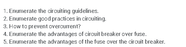 1. Enumerate the circuiting guidelines.
2. Enumerate good practices in circuiting.
3. How to prevent overcurrent?
4. Enumerate the advantages of circuit breaker over fuse.
5. Enumerate the advantages of the fuse over the circuit breaker.
