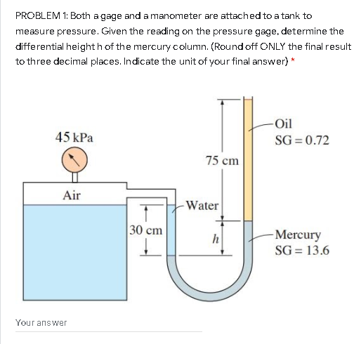 PROBLEM 1: Both a gage anda manometer are attached toa tank to
measure pressure. Given the reading on the pressure gage, determine the
differential heighth of the mercury column. (Roundoff ONLY the final result
to three decimal places. Indicate the unit of your final answer) *
-Oil
45 kPa
SG = 0.72
75 cm
Air
-Water
30 cm
-Mercury
h
SG = 13.6
Your answer
