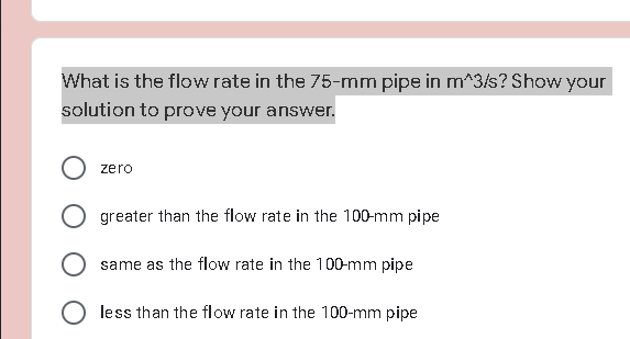 What is the flow rate in the 75-mm pipe in m^3/s? Show your
solution to prove your answer.
zero
O greater than the flow rate in the 100-mm pipe
same as the flow rate in the 100-mm pipe
less than the flow rate in the 100-mm pipe