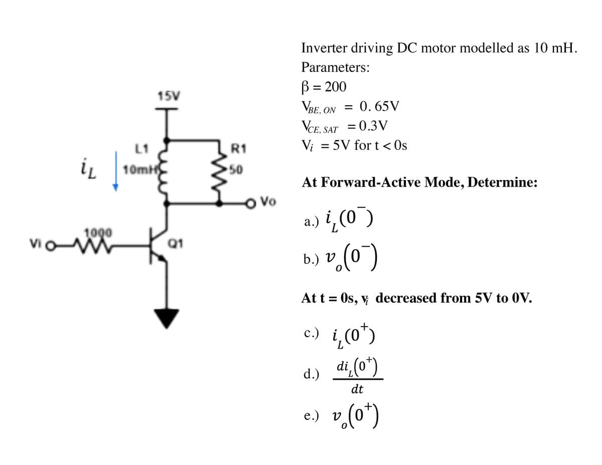 Inverter driving DC motor modelled as 10 mH.
Parameters:
B = 200
15V
VBE. ON = 0. 65V
VCE. SAT = 0.3V
Vi = 5V for t < Os
L1
R1
ir
10mH
50
At Forward-Active Mode, Determine:
OVo
a.) i,(0¯)
1000
Vi
Q1
b.) V
Att = Os, v decreased from 5V to 0V.
c.) i,(0")
с.)
di,(o*)
d.)
dt
e.) v(o")
(o*)
