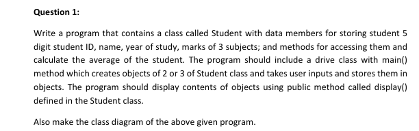 Question 1:
Write a program that contains a class called Student with data members for storing student 5
digit student ID, name, year of study, marks of 3 subjects; and methods for accessing them and
calculate the average of the student. The program should include a drive class with main()
method which creates objects of 2 or 3 of Student class and takes user inputs and stores them in
objects. The program should display contents of objects using public method called display()
defined in the Student class.
Also make the class diagram of the above given program.
