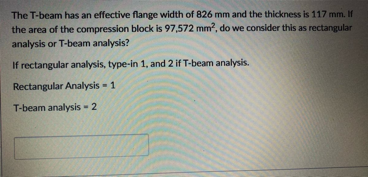 The T-beam has an effective flange width of 826 mm and the thickness is 117 mm. If
the area of the compression block is 97,572 mm2, do we consider this as rectangular
analysis or T-beam analysis?
If rectangular analysis, type-in 1, and 2 if T-beam analysis.
Rectangular Analysis = 1
%3D
T-beam analysis = 2
