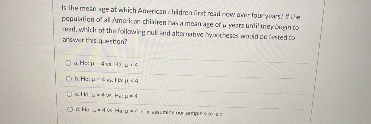Is the mean age at which American children first read now over four years? If the
population of all American children has a mean age of u years until they begin to
read, which of the following null and alternative hypotheses would be tested to
answer this question?
O a. Ho: µ = 4 vs. Ha: µ > 4
O b. Ho: µ = 4 vs. Ha: µ < 4
O c. Ho: µ = 4 vs. Ha: µ ± 4
O d. Ho: µ = 4 vs. Ha: µ = 4 ± ¯x, assuming our sample size is n
