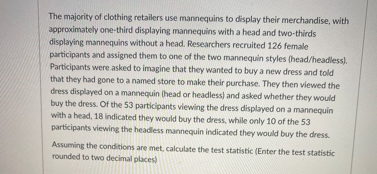 The majority of clothing retailers use mannequins to display their merchandise, with
approximately one-third displaying mannequins with a head and two-thirds
displaying mannequins without a head. Researchers recruited 126 female
participants and assigned them to one of the two mannequin styles (head/headless).
Participants were.asked to imagine that they wanted to buy a new dress and told
that they had gone to a named store to make their purchase. They then viewed the
dress displayed on a mannequin (head or headless) and asked whether they would
buy the dress. Of the 53 participants viewing the dress displayed on a mannequin
with a head, 18 indicated they would buy the dress, while only 10 of the 53
participants viewing the headless mannequin indicated they would buy the dress.
Assuming the conditions are met, calculate the test statistic (Enter the test statistic
rounded to two decimal places)
