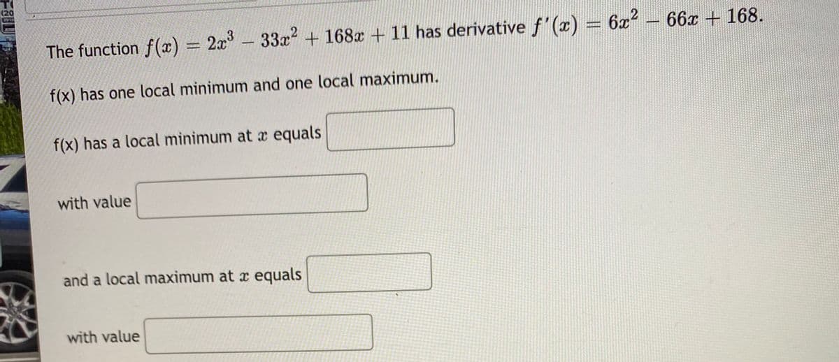 (20
The function f() = 2x- 33x² + 168x +11 has derivative f'(x) =
3-33x2 +168x + 11 has derivative f'(x)
6x² – 66x + 168.
f(x) has one local minimum and one local maximum.
f(x) has a local minimum at x equals
with value
and a local maximum at x equals
with value
