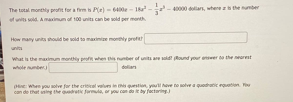 The total monthly profit for a firm is P(x) = 6400x 18x2
40000 dollars, where x is the number
-
%3D
-
of units sold. A maximum of 100 units can be sold per month.
How many units should be sold to maximize monthly profit?
units
What is the maximum monthly profit when this number of units are sold? (Round your answer to the nearest
whole number.)
dollars
(Hint: When you solve for the critical values in this question, you'll have to solve a quadratic equation. You
can do that using the quadratic formula, or you can do it by factoring.)
1.
3/
