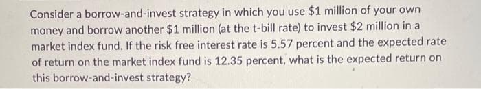 Consider a borrow-and-invest strategy in which you use $1 million of your own
money and borrow another $1 million (at the t-bill rate) to invest $2 million in a
market index fund. If the risk free interest rate is 5.57 percent and the expected rate
of return on the market index fund is 12.35 percent, what is the expected return on
this borrow-and-invest strategy?
