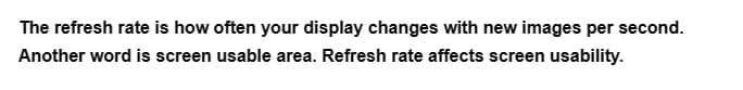 The refresh rate is how often your display changes with new images per second.
Another word is screen usable area. Refresh rate affects screen usability.