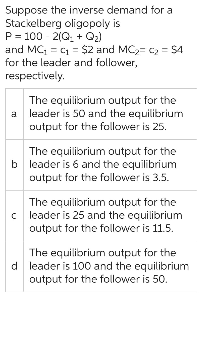 Suppose the inverse demand for a
Stackelberg oligopoly is
P = 100 - 2(Q₁1 + Q₂)
and MC₁ = C₁ = $2 and MC₂= C₂ = $4
for the leader and follower,
respectively.
a
b
C
The equilibrium output for the
leader is 50 and the equilibrium
output for the follower is 25.
The equilibrium output for the
leader is 6 and the equilibrium
output for the follower is 3.5.
The equilibrium output for the
leader is 25 and the equilibrium
output for the follower is 11.5.
The equilibrium output for the
d leader is 100 and the equilibrium
output for the follower is 50.