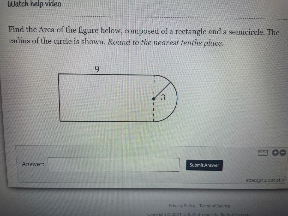 Watch help video
Find the Area of the figure below, composed of a rectangle and a semicircle. The
radius of the circle is shown. Round to the nearest tenths place.
6.
Answer:
Submit Answer
attempt 2 out of 2
Privacy Policy Terms of Service
Copyright © 2021 DeltaMath.com. All Rights Reserved.
3.
