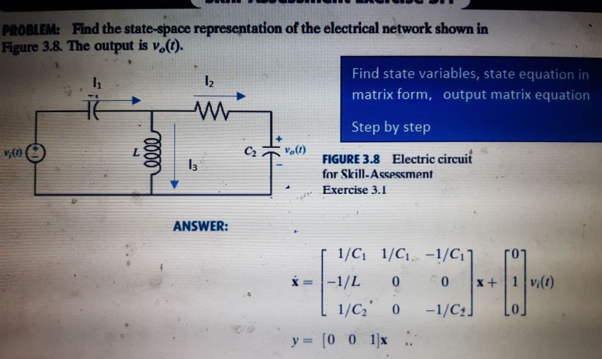 PROBLEM: Find the state-space representation of the electrical network shown in
Figure 3.8. The output is v.(t).
1₂
w
¥₂(1)
0000
13
ANSWER:
DR
Find state variables, state equation in
matrix form, output matrix equation
Step by step
FIGURE 3.8 Electric circuit
for Skill-Assessment
Exercise 3.1
1/C₁_1/C₁. −1/C₁]
-1/L 0
0
vi(1)
1/C₂ 0
-1/C₂]
y = [001]x
x+