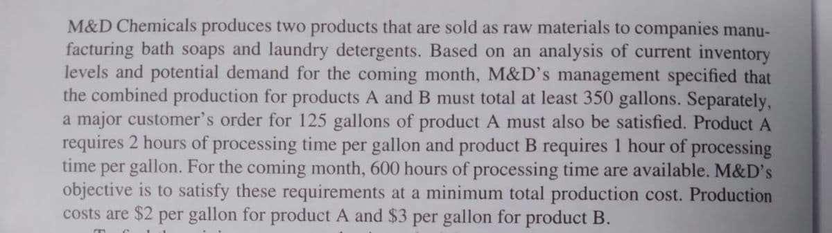 M&D Chemicals produces two products that are sold as raw materials to companies manu-
facturing bath soaps and laundry detergents. Based on an analysis of current inventory
levels and potential demand for the coming month, M&D's management specified that
the combined production for products A and B must total at least 350 gallons. Separately,
a major customer's order for 125 gallons of product A must also be satisfied. Product A
requires 2 hours of processing time per gallon and product B requires 1 hour of processing
time per gallon. For the coming month, 600 hours of processing time are available. M&D's
objective is to satisfy these requirements at a minimum total production cost. Production
costs are $2 per gallon for product A and $3 per gallon for product B.
