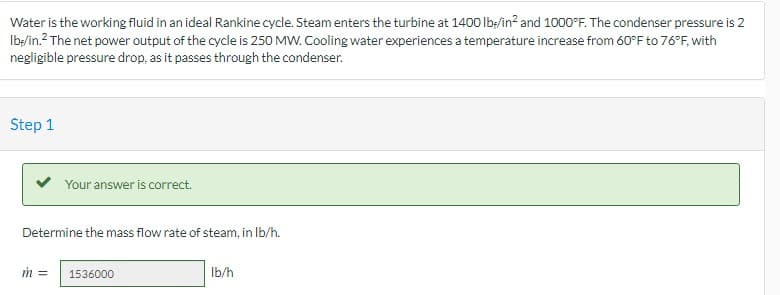 Water is the working fluid in an ideal Rankine cycle. Steam enters the turbine at 1400 Ib:/in? and 1000°F. The condenser pressure is 2
Ib:/in.? The net power output of the cycle is 250 MW. Cooling water experiences a temperature increase from 60°F to 76°F, with
negligible pressure drop, as it passes through the condenser.
Step 1
Your answer is correct.
Determine the mass flow rate of steam, in Ib/h.
1536000
Ib/h
