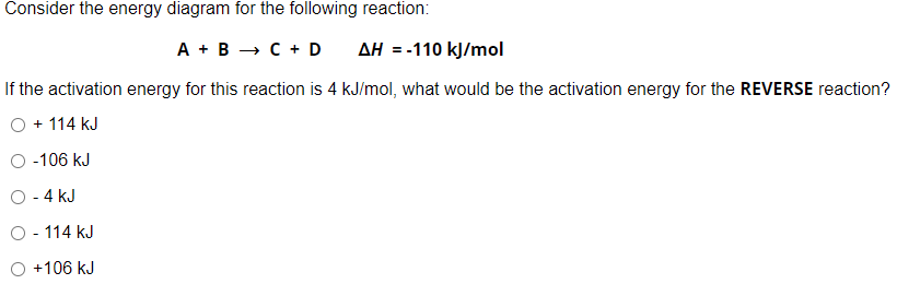 Consider the energy diagram for the following reaction:
A + B → C + D
AH = -110 kJ/mol
If the activation energy for this reaction is 4 kJ/mol, what would be the activation energy for the REVERSE reaction?
+ 114 kJ
-106 kJ
O - 4 kJ
O - 114 kJ
+106 kJ
