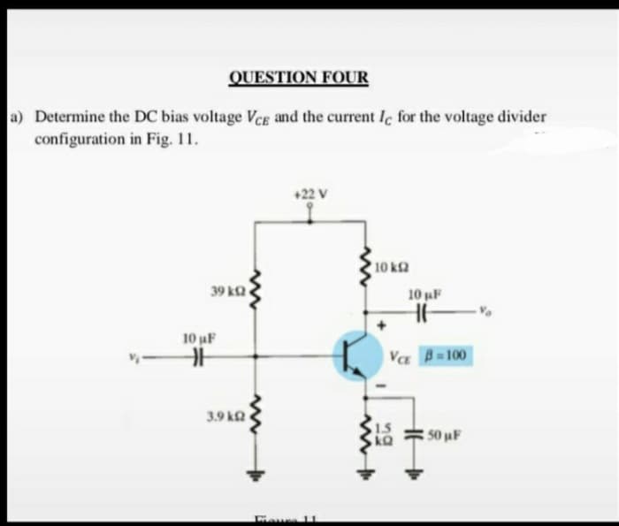 QUESTION FOUR
a) Determine the DC bias voltage Vcg and the current Ic for the voltage divider
configuration in Fig. 11.
+22 V
10 k2
39 kQ
10 aF
10 uF
VE B=100
3.9 kQ
1.5
50 uF
