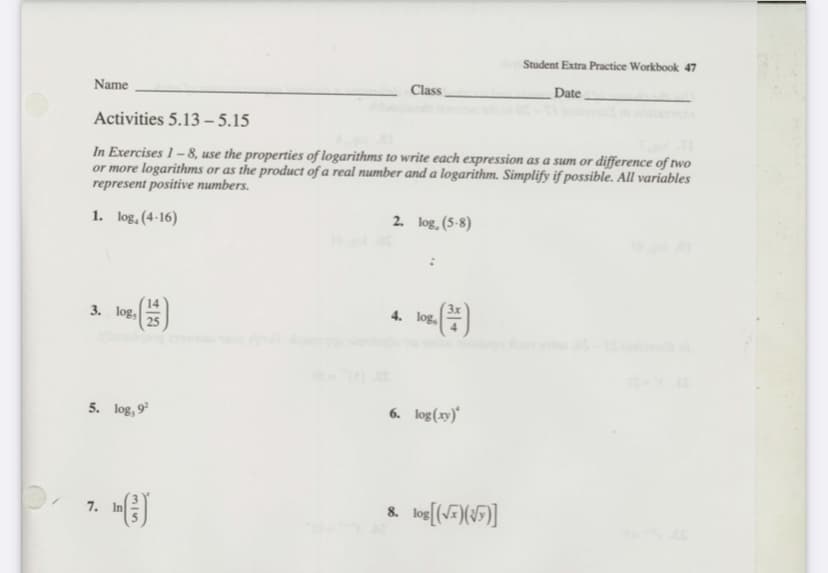Student Extra Practice Workbook 47
Name
Class,
Date ,
Activities 5.13 - 5.15
In Exercises 1 – 8, use the properties of logarithms to write each expression as a sum or difference of two
or more logarithms or as the product of a real number and a logarithm. Simplify if possible. All variables
represent positive numbers.
1. log,(4-16)
2. log, (5-8)
14
3. log,
25
4. log,
5. log, 9
6. log(xy)*
8. log[(5)(\F]]
7. In
