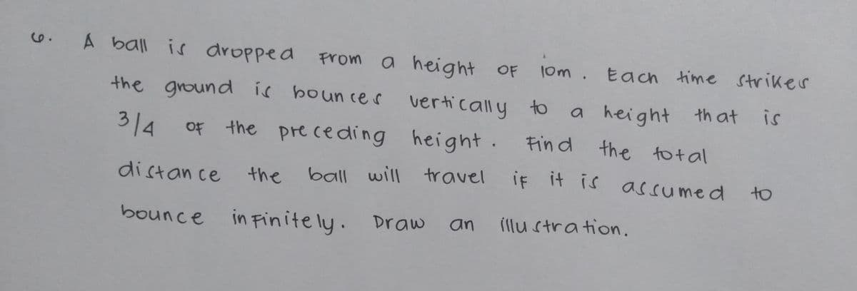ball will travel if it is assumed to
A ball is dropped
a height OF
the ground is boun ces vertically to
From
l0m. Each time striker
a height th at
is
314
OF the pre ceding height. Fin d
the to t al
distan ce
the
bounce in Finite ly. Draw
(llu stration.
an
