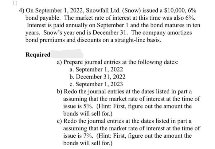 4) On September 1, 2022, Snowfall Ltd. (Snow) issued a $10,000, 6%
bond payable. The market rate of interest at this time was also 6%.
Interest is paid annually on September 1 and the bond matures in ten
years. Snow's year end is December 31. The company amortizes
bond premiums and discounts on a straight-line basis.
Required
a) Prepare journal entries at the following dates:
a. September 1, 2022
b. December 31, 2022
c. September 1, 2023
b) Redo the journal entries at the dates listed in part a
assuming that the market rate of interest at the time of
issue is 5%. (Hint: First, figure out the amount the
bonds will sell for.)
c) Redo the journal entries at the dates listed in part a
assuming that the market rate of interest at the time of
issue is 7%. (Hint: First, figure out the amount the
bonds will sell for.)
