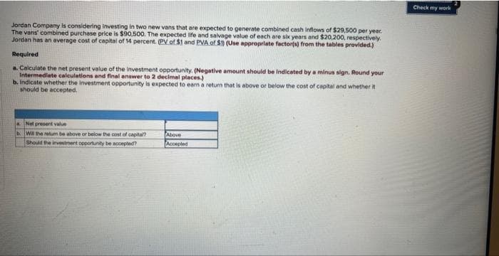 Jordan Company is considering investing in two new vans that are expected to generate combined cash inflows of $29,500 per year.
The vans' combined purchase price is $90,500. The expected life and salvage value of each are six years and $20,200, respectively.
Jordan has an average cost of capital of 14 percent. (PV of $1 and PVA of $1) (Use appropriate factor(s) from the tables provided.)
Required
a. Calculate the net present value of the investment opportunity. (Negative amount should be indicated by a minus sign. Round your
Intermediate calculations and final answer to 2 decimal places.)
b. indicate whether the investment opportunity is expected to earn a return that is above or below the cost of capital and whether it
should be accepted.
a. Net present value
b. Will the return be above or below the cost of capital?
Should the investment opportunity be accepted?
Above
Accepted
Check my work